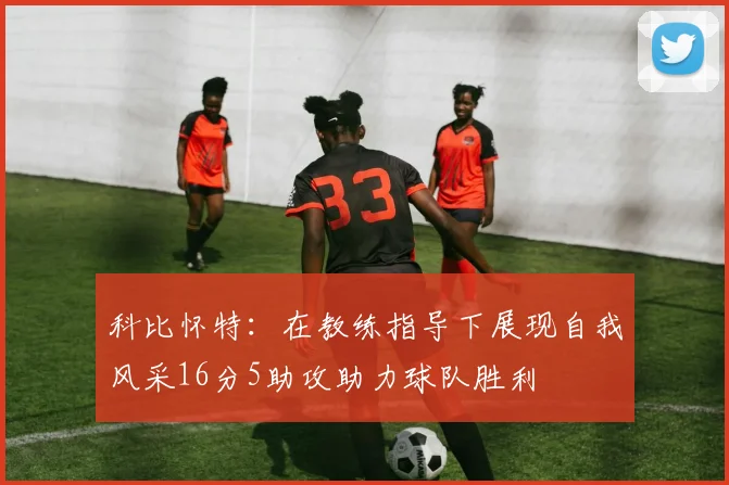 科比怀特：在教练指导下展现自我风采16分5助攻助力球队胜利