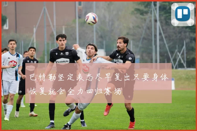 巴特勒坚定表态尽早复出只要身体恢复就会全力回归赛场