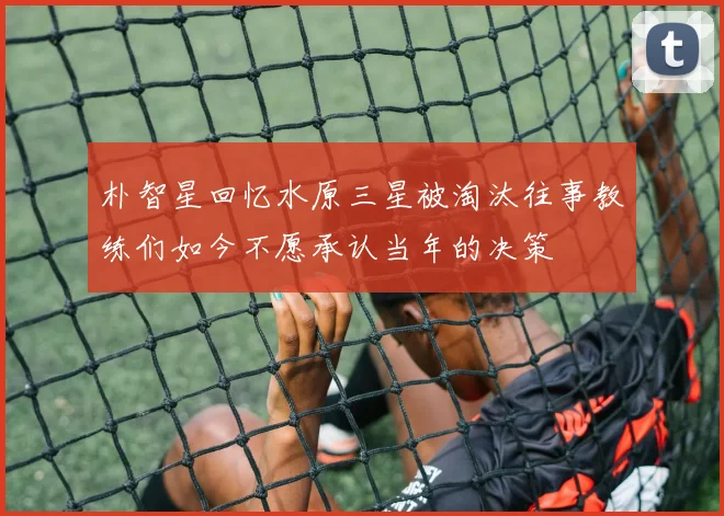 朴智星回忆水原三星被淘汰往事教练们如今不愿承认当年的决策