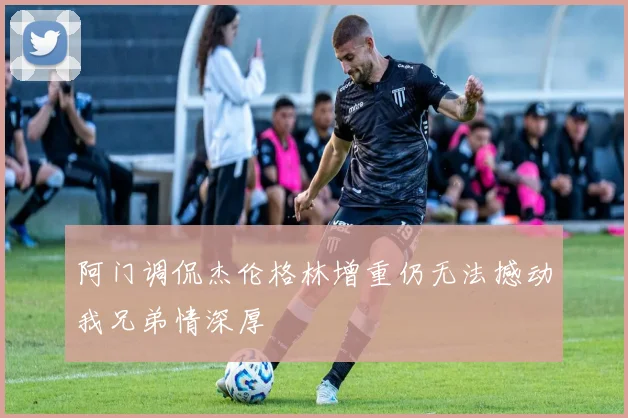阿门调侃杰伦格林增重仍无法撼动我兄弟情深厚
