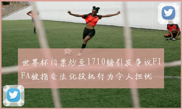世界杯门票炒至1710镑引发争议FIFA被指合法化投机行为令人担忧