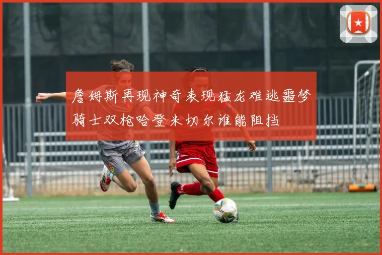 詹姆斯再现神奇表现猛龙难逃噩梦骑士双枪哈登米切尔谁能阻挡