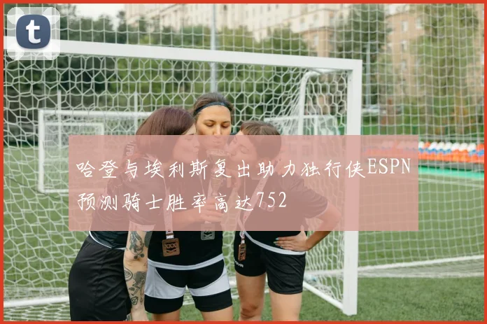 哈登与埃利斯复出助力独行侠ESPN预测骑士胜率高达752