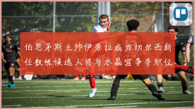 伯恩茅斯主帅伊劳拉成为切尔西新任教练候选人将与水晶宫争夺职位