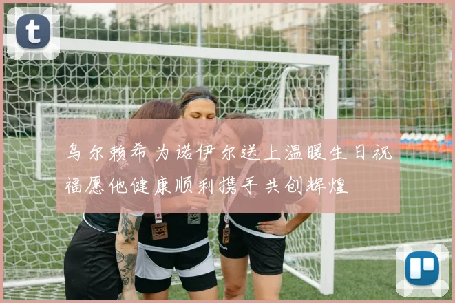 乌尔赖希为诺伊尔送上温暖生日祝福愿他健康顺利携手共创辉煌