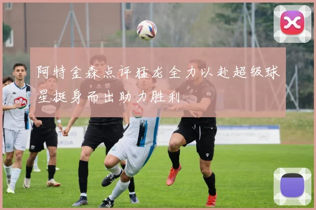 阿特金森点评猛龙全力以赴超级球星挺身而出助力胜利