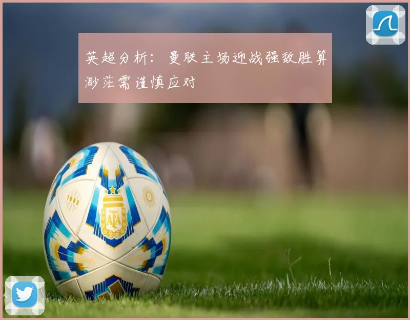 英超分析：曼联主场迎战强敌胜算渺茫需谨慎应对
